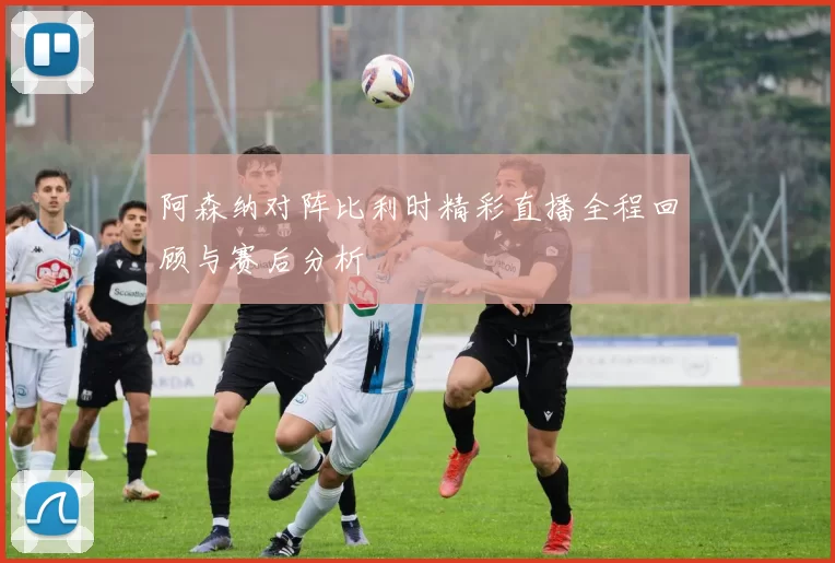 阿森纳对阵比利时精彩直播全程回顾与赛后分析