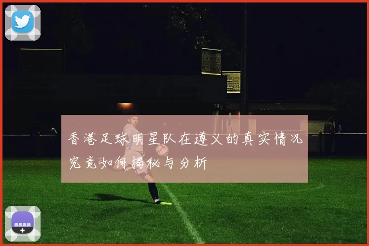 香港足球明星队在遵义的真实情况究竟如何揭秘与分析