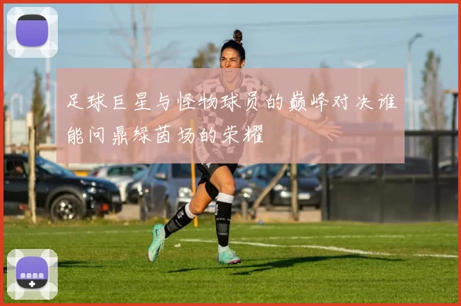 足球巨星与怪物球员的巅峰对决谁能问鼎绿茵场的荣耀