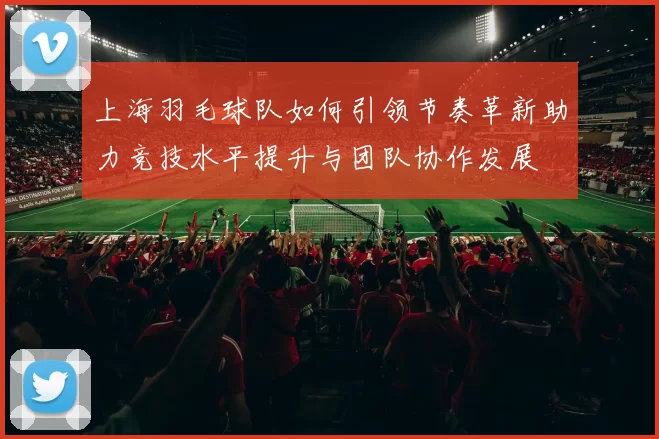 上海羽毛球队如何引领节奏革新助力竞技水平提升与团队协作发展