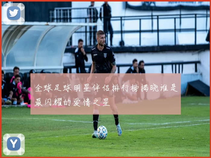 全球足球明星伴侣排行榜揭晓谁是最闪耀的爱情之星