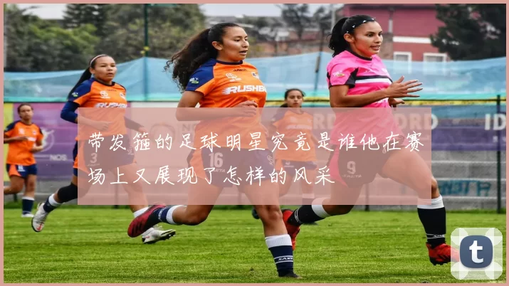 带发箍的足球明星究竟是谁他在赛场上又展现了怎样的风采