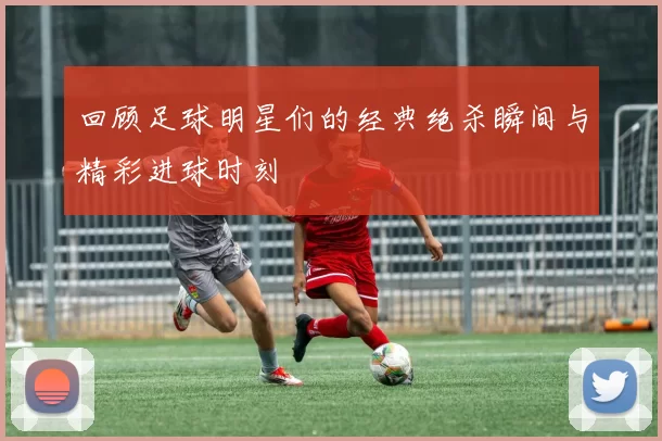 回顾足球明星们的经典绝杀瞬间与精彩进球时刻