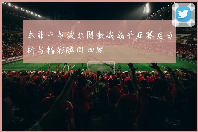 本菲卡与波尔图激战成平局赛后分析与精彩瞬间回顾