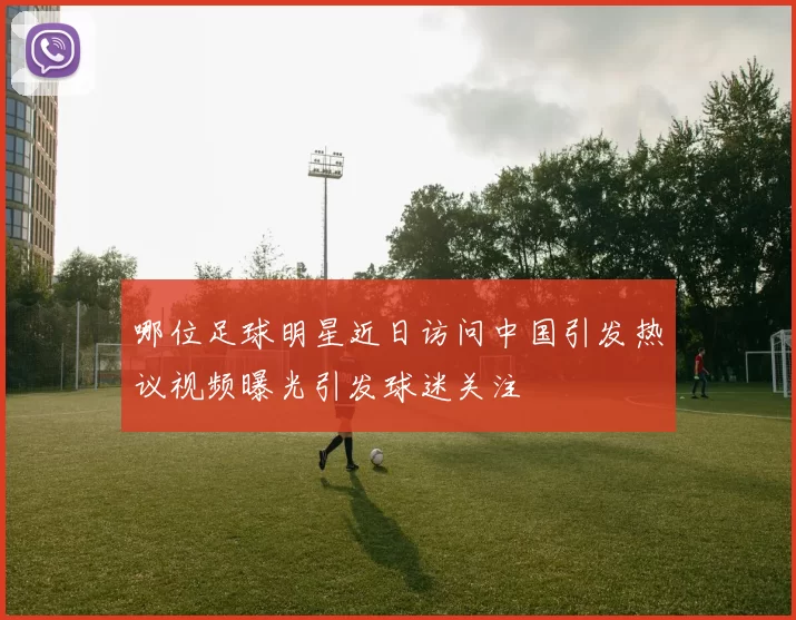 哪位足球明星近日访问中国引发热议视频曝光引发球迷关注