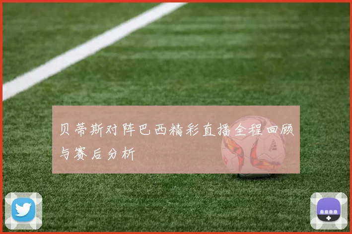 贝蒂斯对阵巴西精彩直播全程回顾与赛后分析