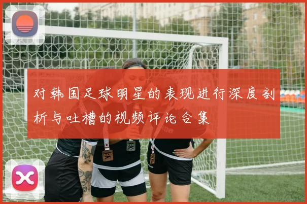 对韩国足球明星的表现进行深度剖析与吐槽的视频评论合集