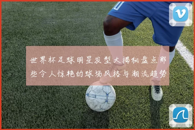 世界杯足球明星发型大揭秘盘点那些令人惊艳的球场风格与潮流趋势
