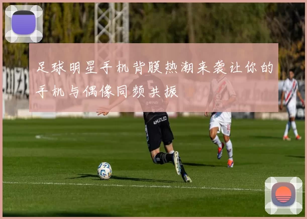 足球明星手机背膜热潮来袭让你的手机与偶像同频共振