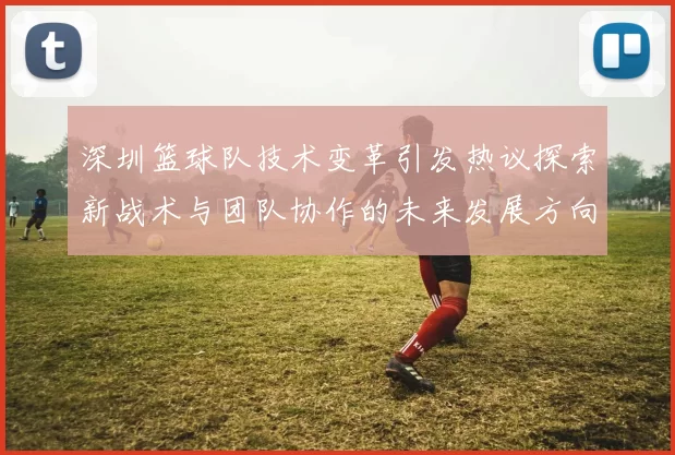 深圳篮球队技术变革引发热议探索新战术与团队协作的未来发展方向