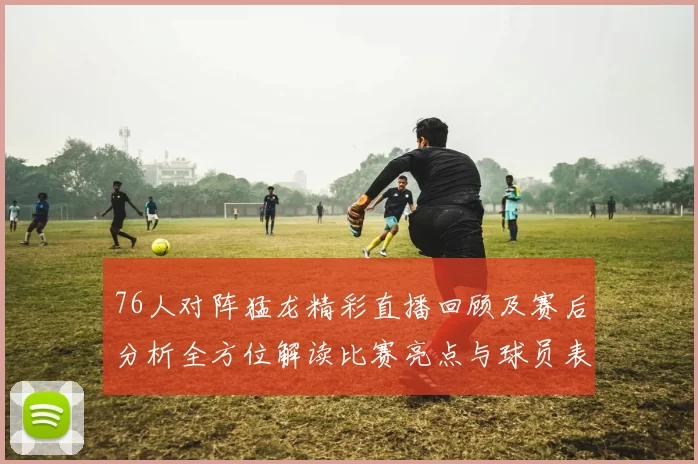 76人对阵猛龙精彩直播回顾及赛后分析全方位解读比赛亮点与球员表现