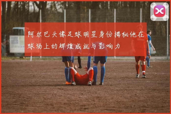 阿尔巴头像足球明星身份揭秘他在球场上的辉煌成就与影响力