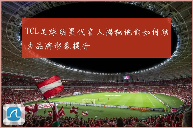 TCL足球明星代言人揭秘他们如何助力品牌形象提升