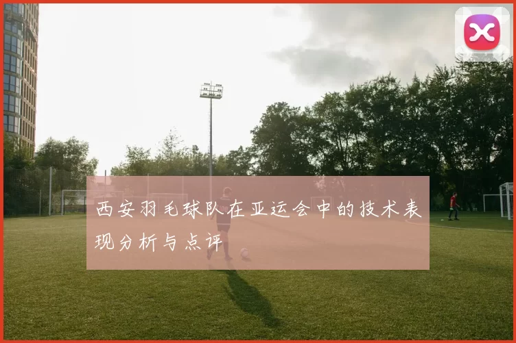 西安羽毛球队在亚运会中的技术表现分析与点评
