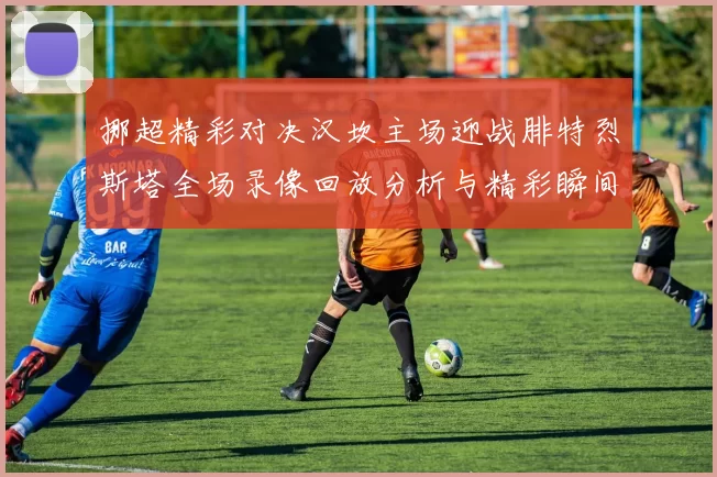 挪超精彩对决汉坎主场迎战腓特烈斯塔全场录像回放分析与精彩瞬间分享