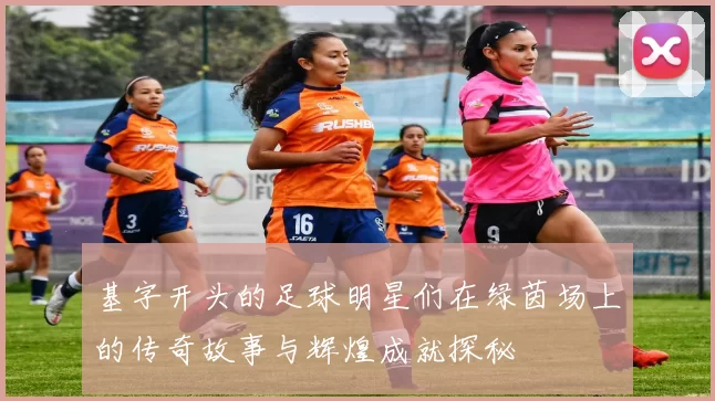 基字开头的足球明星们在绿茵场上的传奇故事与辉煌成就探秘
