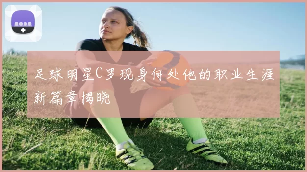 足球明星C罗现身何处他的职业生涯新篇章揭晓