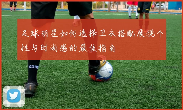 足球明星如何选择卫衣搭配展现个性与时尚感的最佳指南