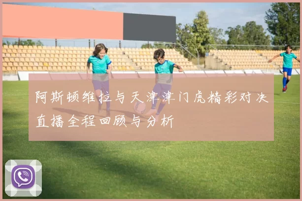 阿斯顿维拉与天津津门虎精彩对决直播全程回顾与分析