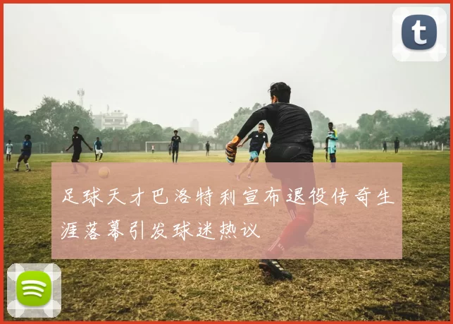 足球天才巴洛特利宣布退役传奇生涯落幕引发球迷热议