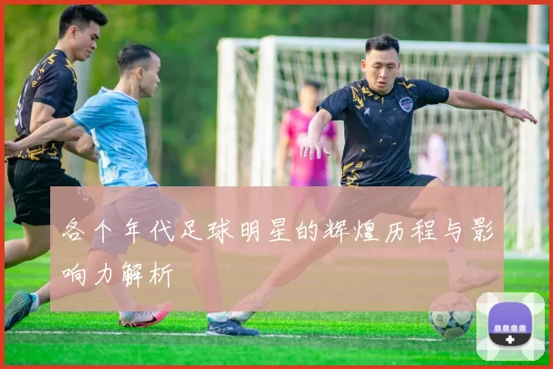 各个年代足球明星的辉煌历程与影响力解析
