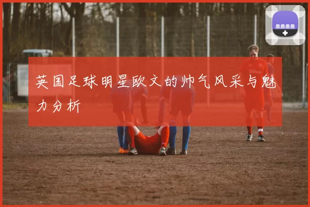 英国足球明星欧文的帅气风采与魅力分析